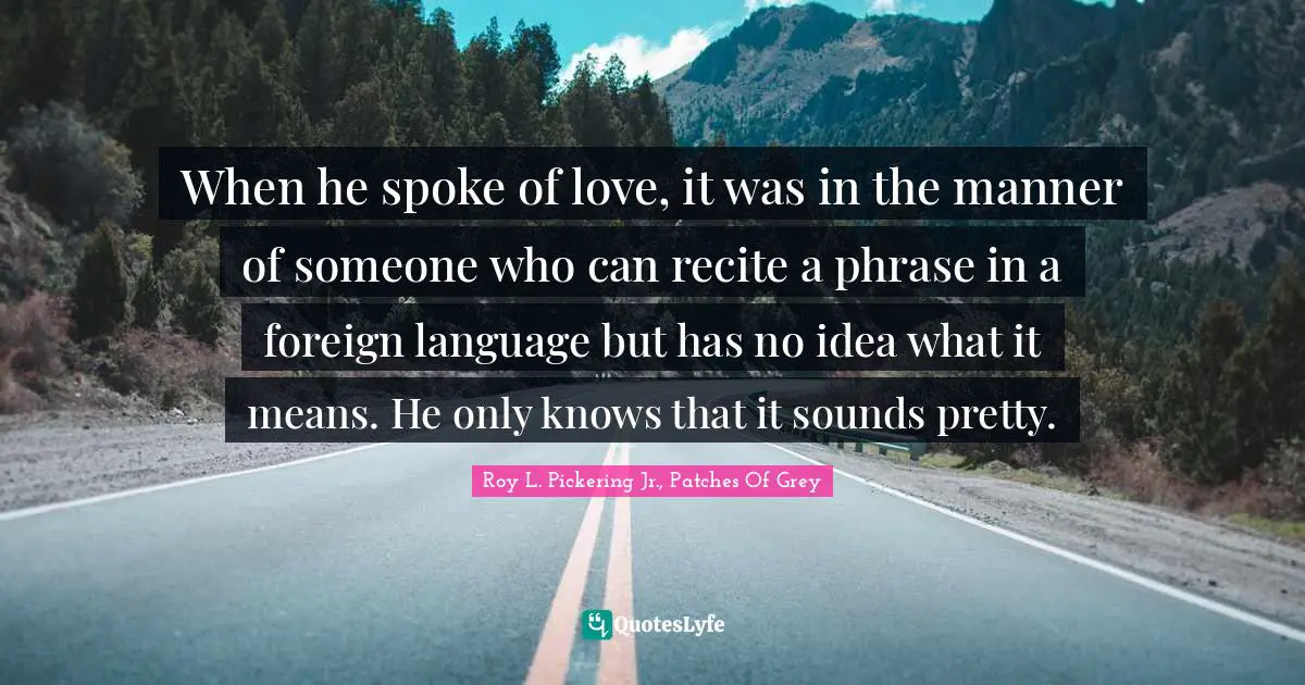 When he spoke of love, it was in the manner of someone who can recite a phrase in a foreign language but has no idea what it means. He only knows that it sounds pretty.