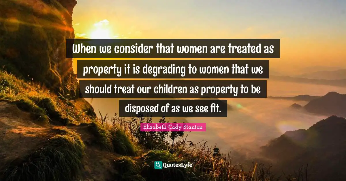 When we consider that women are treated as property it is degrading to women that we should treat our children as property to be disposed of as we see fit.