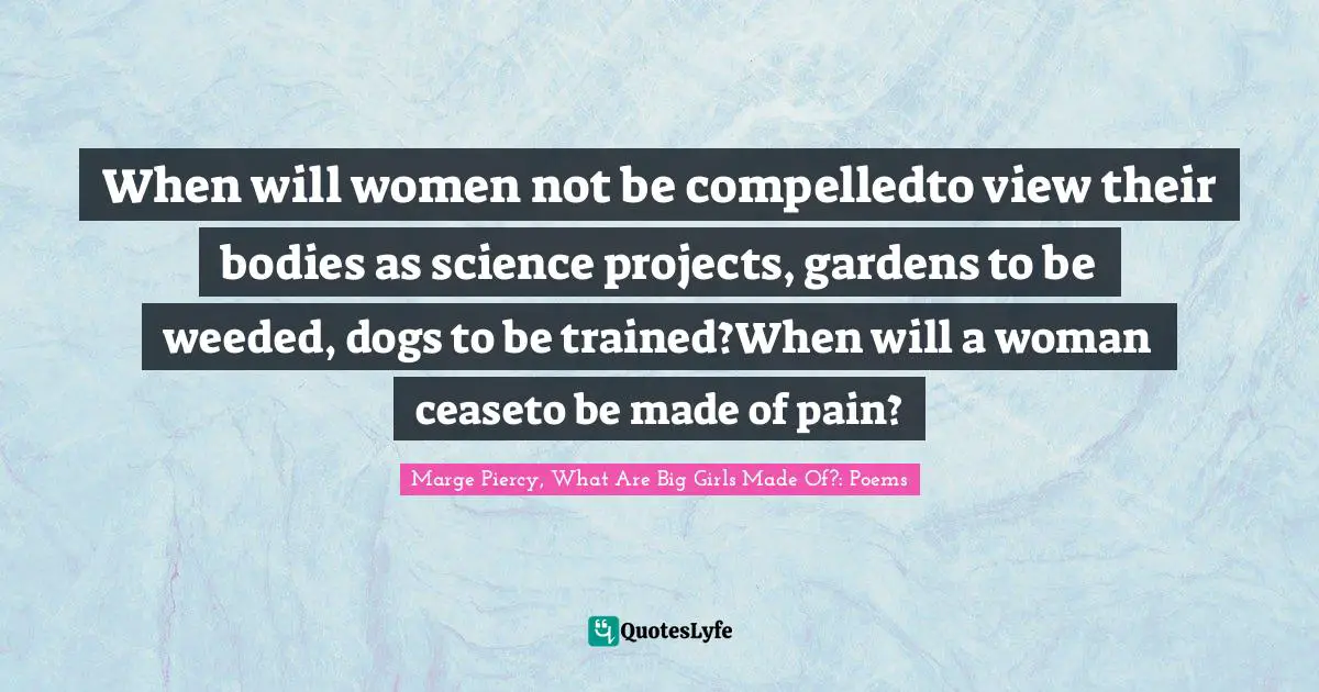 When will women not be compelledto view their bodies as science projects, gardens to be weeded, dogs to be trained?When will a woman ceaseto be made of pain?