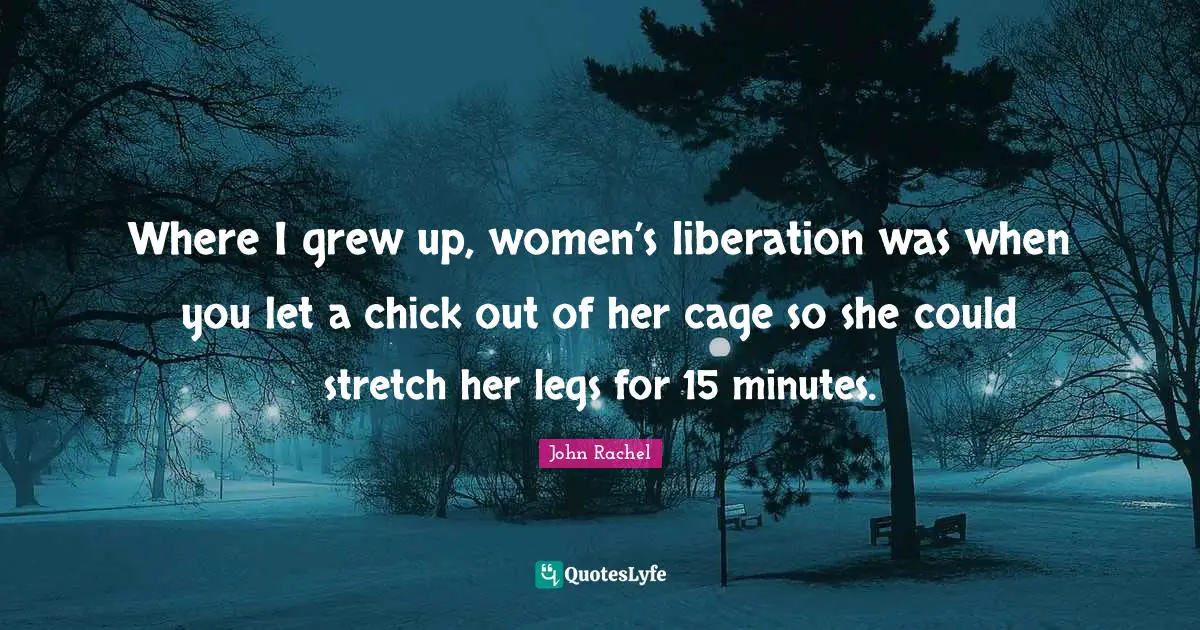 Where I grew up, women’s liberation was when you let a chick out of her cage so she could stretch her legs for 15 minutes.