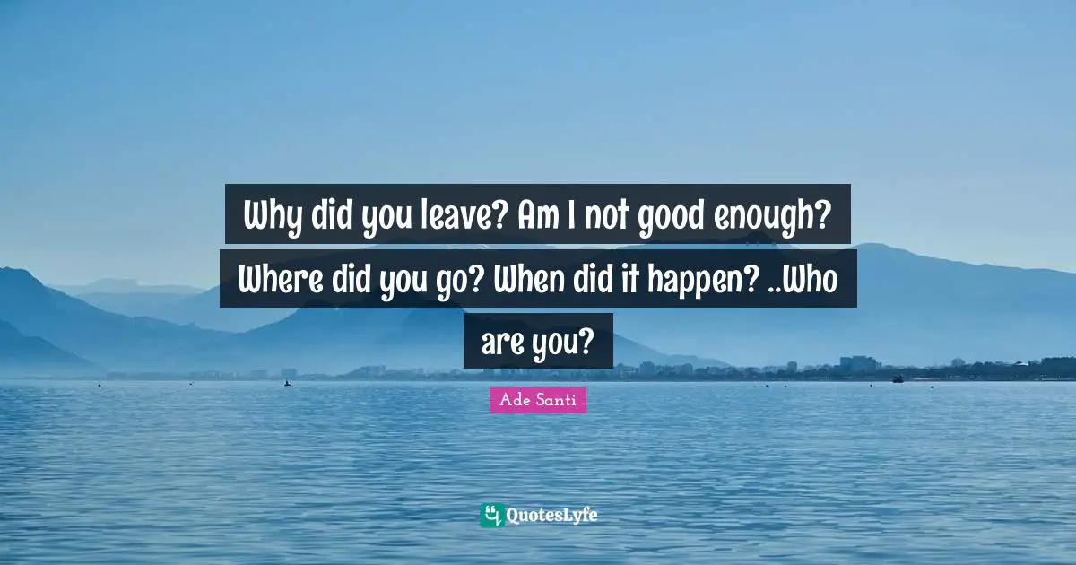 Why did you leave? Am I not good enough? Where did you go? When did it happen? ..Who are you?