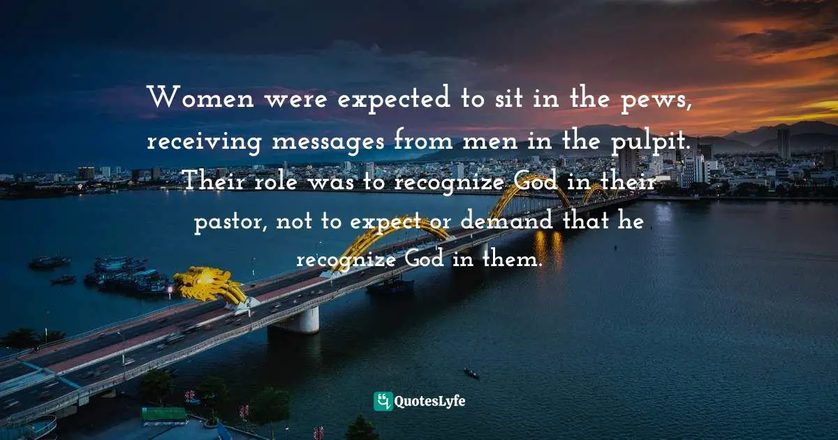 Women were expected to sit in the pews, receiving messages from men in the pulpit. Their role was to recognize God in their pastor, not to expect or demand that he recognize God in them.