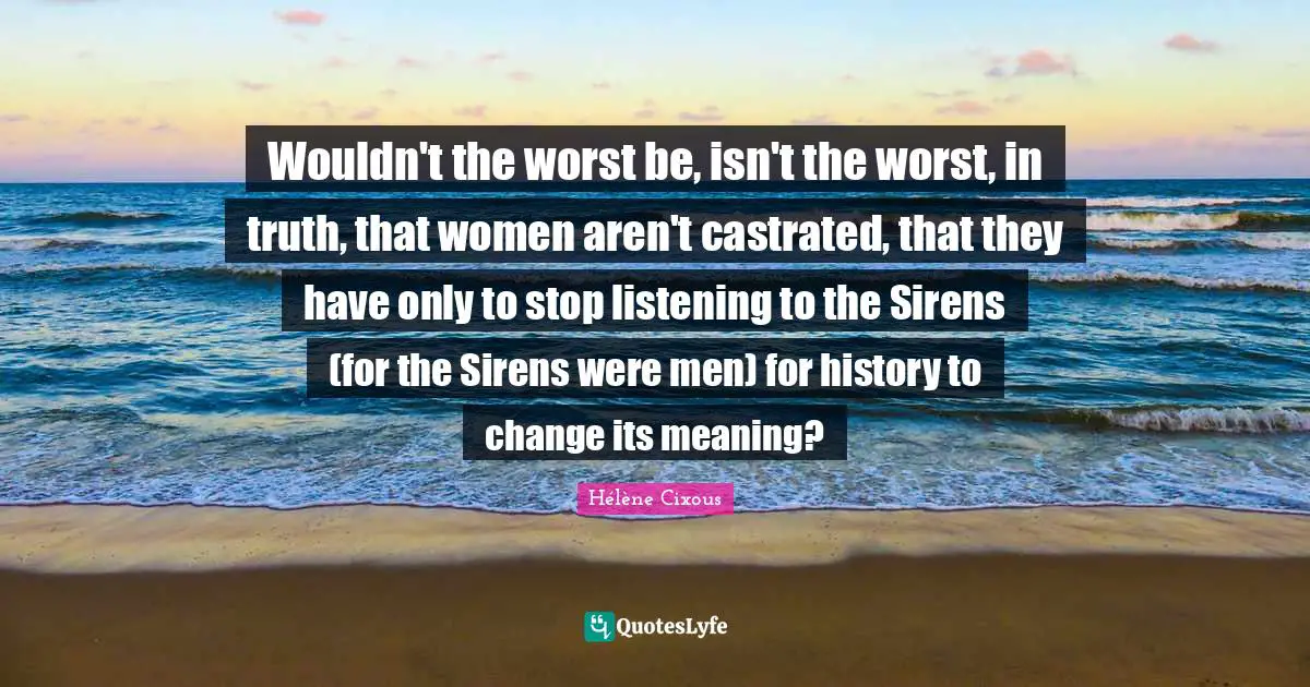 Hélène Cixous Quotes: "Wouldn't the worst be, isn't the worst, in truth, that women aren't castrated, that they have only to stop listening to the Sirens (for the Sirens were men) for history to change its meaning?"