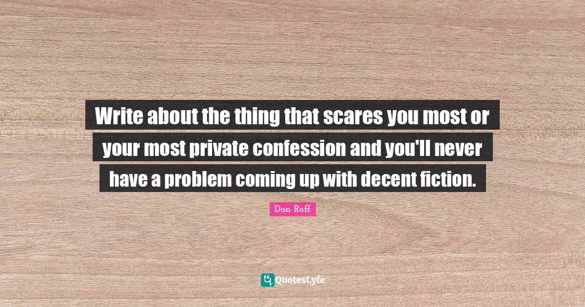 Don Roff Quotes: "Write about the thing that scares you most or your most private confession and you'll never have a problem coming up with decent fiction."
