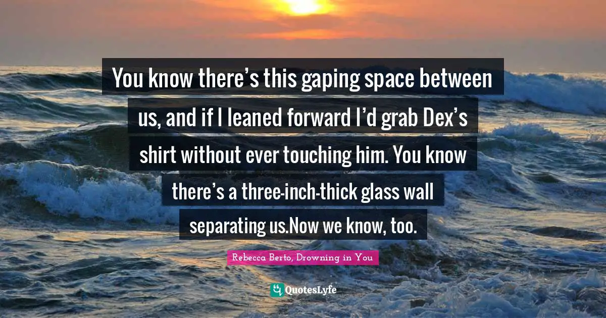 You know there’s this gaping space between us, and if I leaned forward I’d grab Dex’s shirt without ever touching him. You know there’s a three-inch-thick glass wall separating us.Now we know, too.