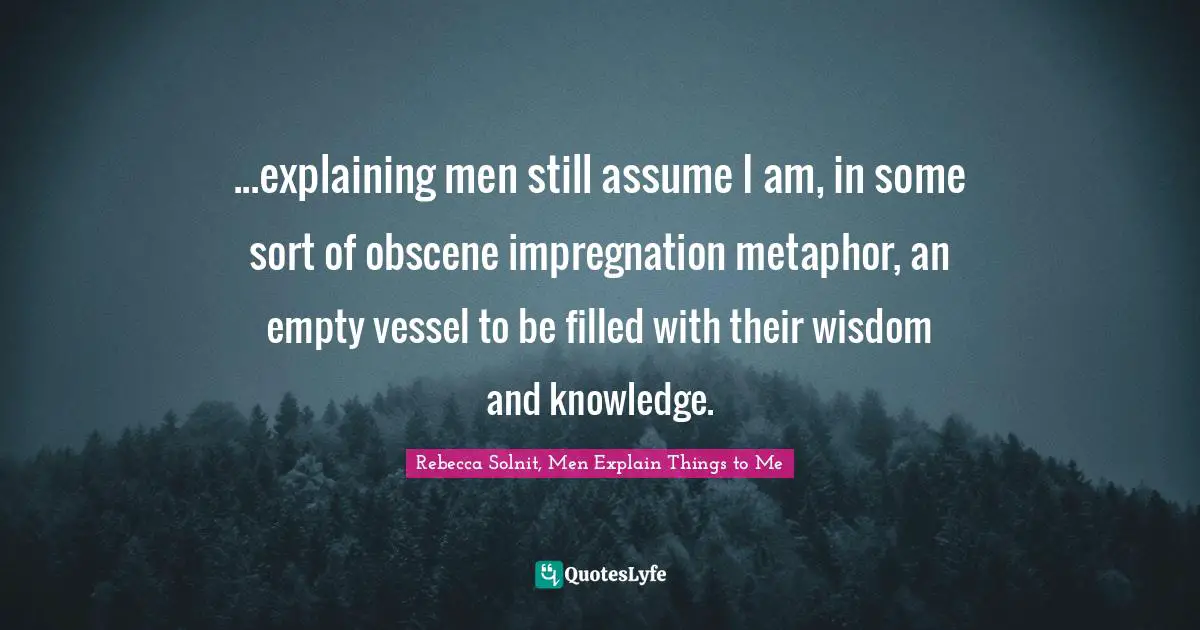...explaining men still assume I am, in some sort of obscene impregnation metaphor, an empty vessel to be filled with their wisdom and knowledge.
