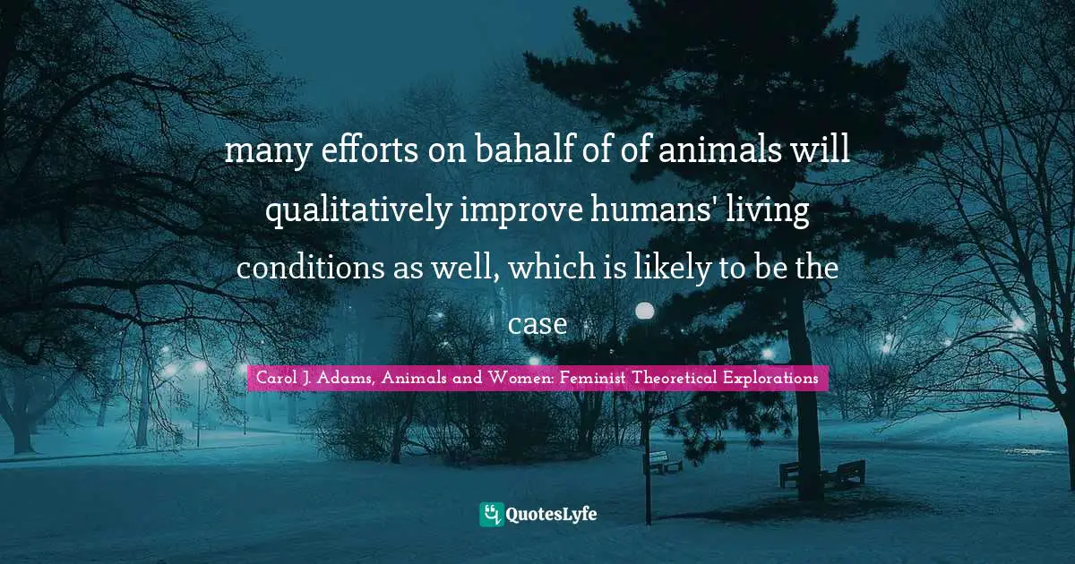 many efforts on bahalf of of animals will qualitatively improve humans' living conditions as well, which is likely to be the case