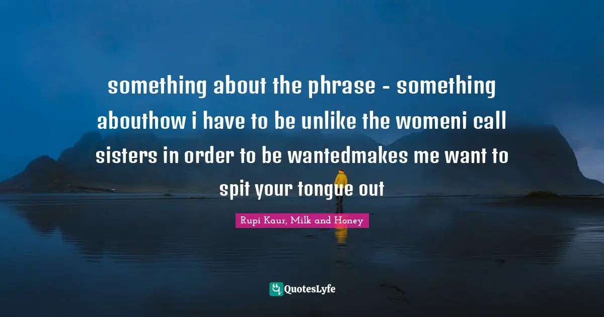 something about the phrase - something abouthow i have to be unlike the womeni call sisters in order to be wantedmakes me want to spit your tongue out