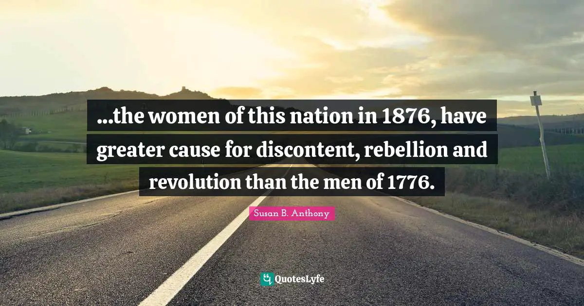 Susan B. Anthony Quotes: ...the women of this nation in 1876, have greater cause for discontent, rebellion and revolution than the men of 1776.