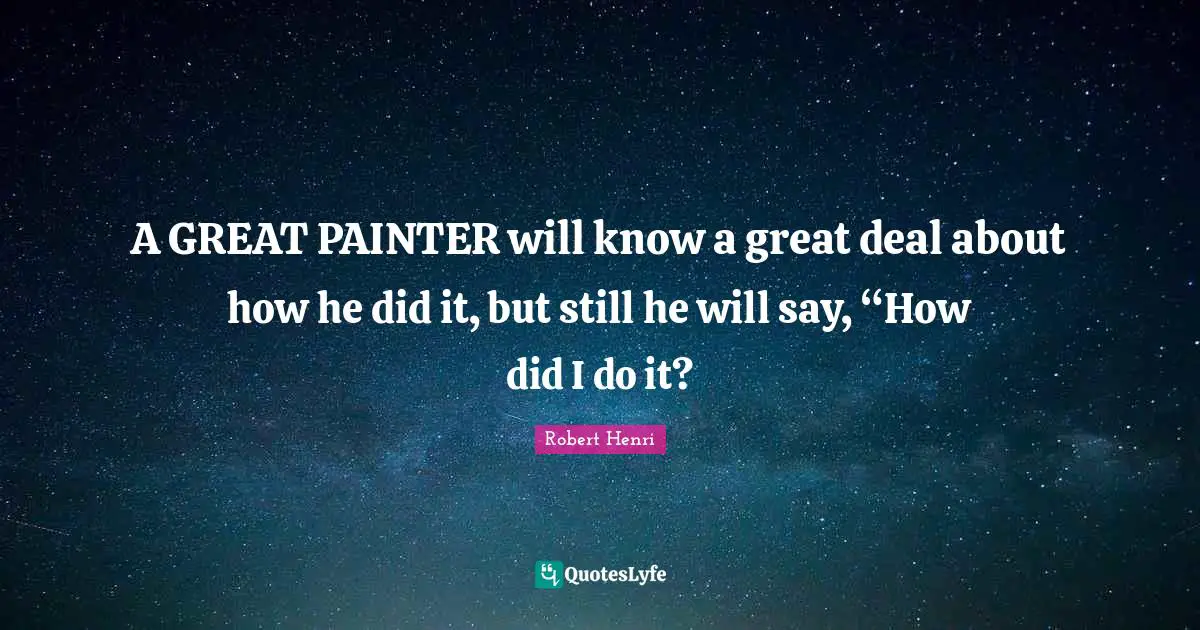 A GREAT PAINTER will know a great deal about how he did it, but still he will say, “How did I do it?