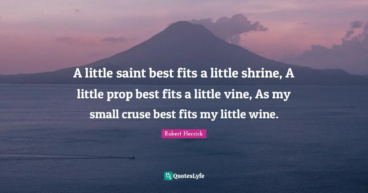 Robert  Herrick Quotes: "A little saint best fits a little shrine, A little prop best fits a little vine, As my small cruse best fits my little wine."