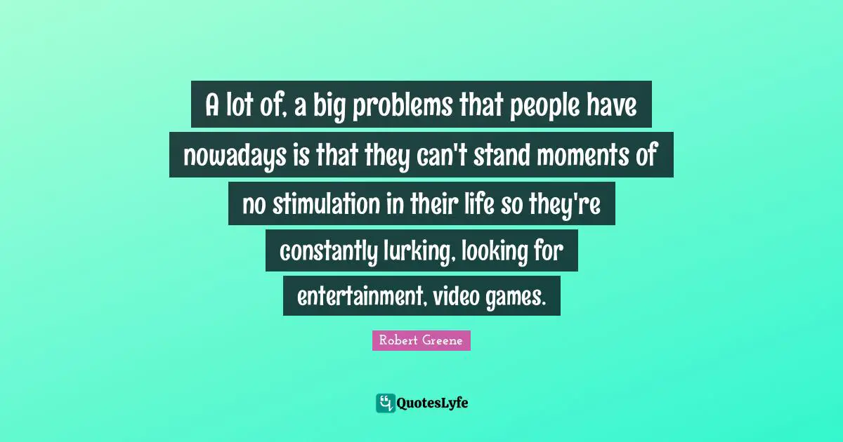 Robert Greene Quotes: "A lot of, a big problems that people have nowadays is that they can't stand moments of no stimulation in their life so they're constantly lurking, looking for entertainment, video games."