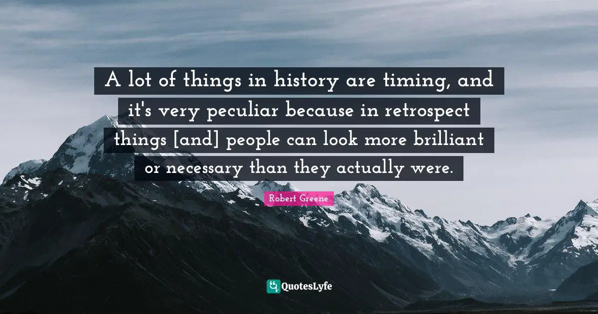 A lot of things in history are timing, and it's very peculiar because in retrospect things [and] people can look more brilliant or necessary than they actually were.