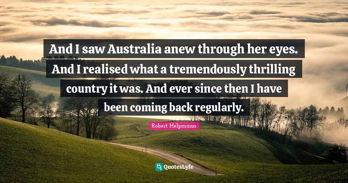 And I saw Australia anew through her eyes. And I realised what a tremendously thrilling country it was. And ever since then I have been coming back regularly.