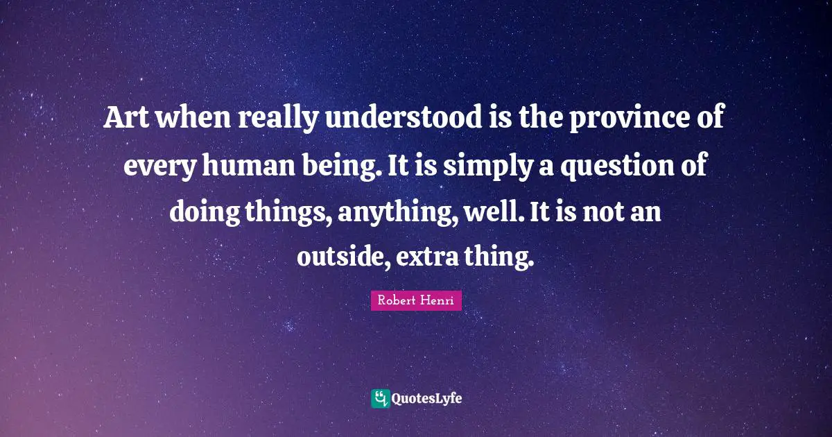 Robert Henri Quotes: "Art when really understood is the province of every human being. It is simply a question of doing things, anything, well. It is not an outside, extra thing."