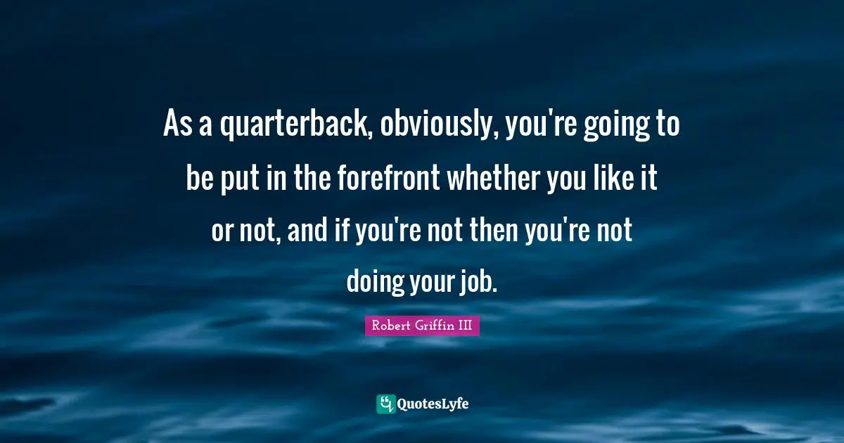 Robert Griffin III Quotes: "As a quarterback, obviously, you're going to be put in the forefront whether you like it or not, and if you're not then you're not doing your job."