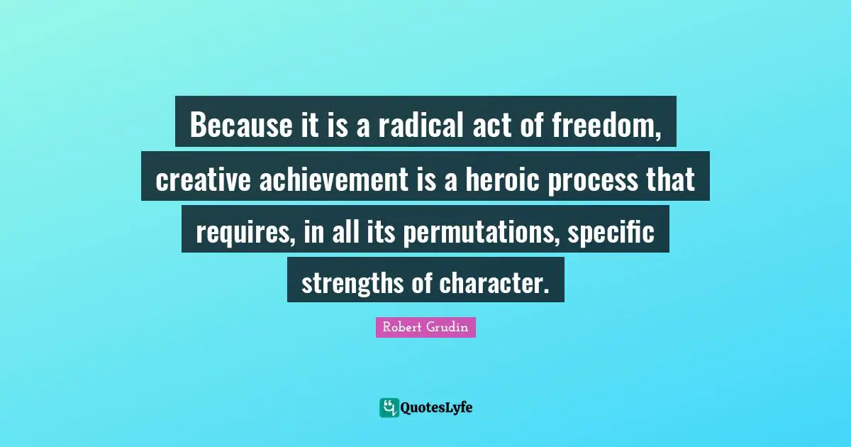 Because it is a radical act of freedom, creative achievement is a heroic process that requires, in all its permutations, specific strengths of character.