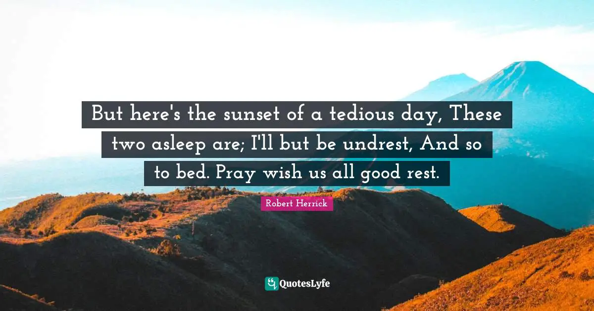 Robert  Herrick Quotes: "But here's the sunset of a tedious day, These two asleep are; I'll but be undrest, And so to bed. Pray wish us all good rest."