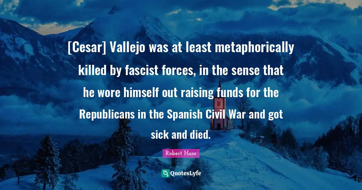 [Cesar] Vallejo was at least metaphorically killed by fascist forces, in the sense that he wore himself out raising funds for the Republicans in the Spanish Civil War and got sick and died.
