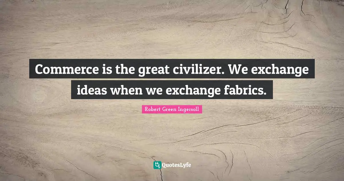 Commerce is the great civilizer. We exchange ideas when we exchange fabrics.