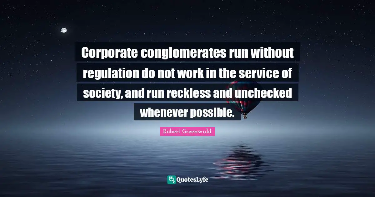 Corporate conglomerates run without regulation do not work in the service of society, and run reckless and unchecked whenever possible.