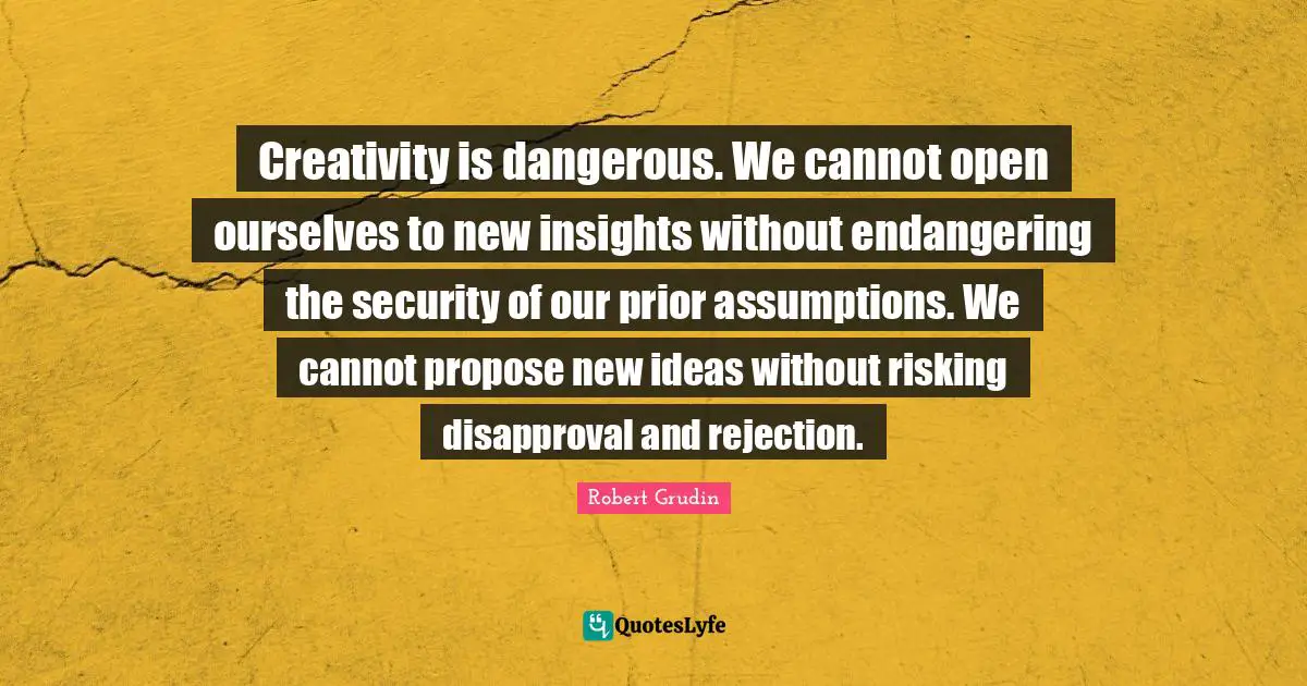Creativity is dangerous. We cannot open ourselves to new insights without endangering the security of our prior assumptions. We cannot propose new ideas without risking disapproval and rejection.