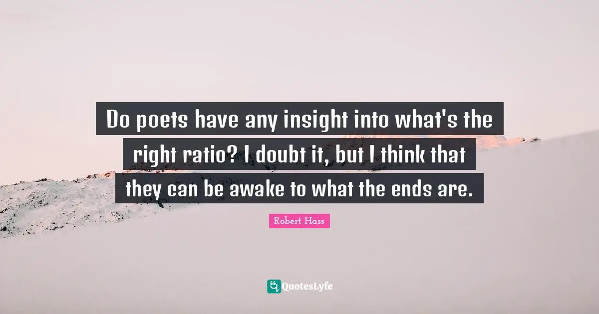 Do poets have any insight into what's the right ratio? I doubt it, but I think that they can be awake to what the ends are.