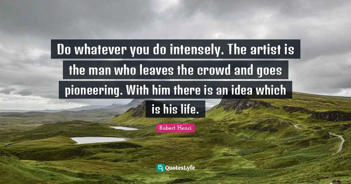 Robert Henri Quotes: "Do whatever you do intensely. The artist is the man who leaves the crowd and goes pioneering. With him there is an idea which is his life."