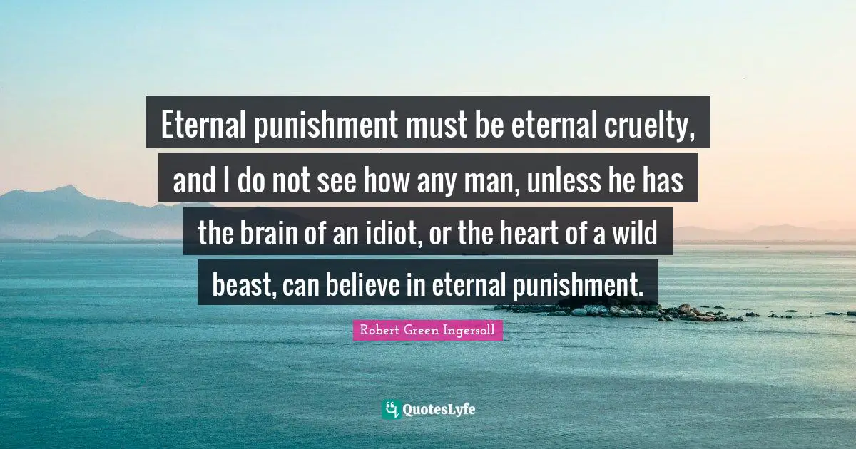 Eternal punishment must be eternal cruelty, and I do not see how any man, unless he has the brain of an idiot, or the heart of a wild beast, can believe in eternal punishment.