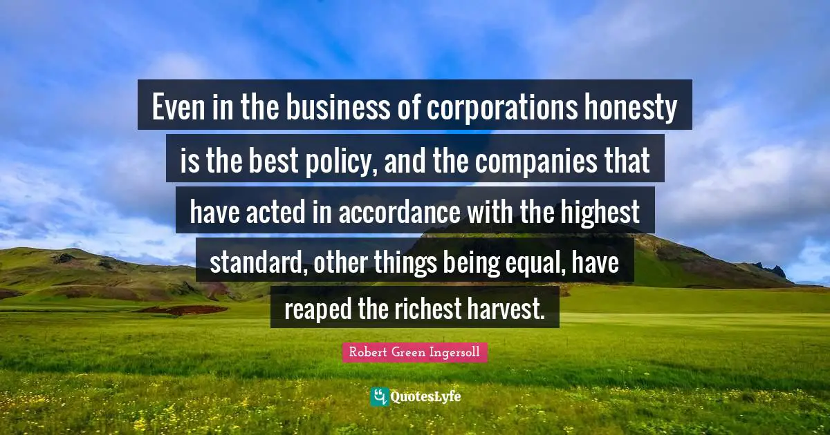 Even in the business of corporations honesty is the best policy, and the companies that have acted in accordance with the highest standard, other things being equal, have reaped the richest harvest.