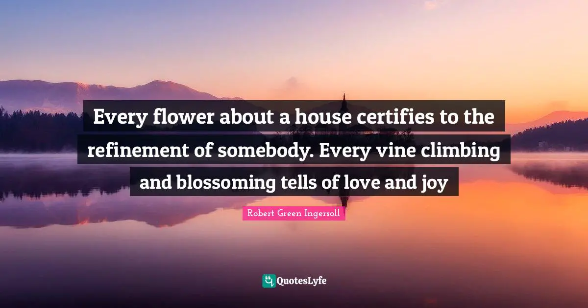 Robert Green Ingersoll Quotes: "Every flower about a house certifies to the refinement of somebody. Every vine climbing and blossoming tells of love and joy"