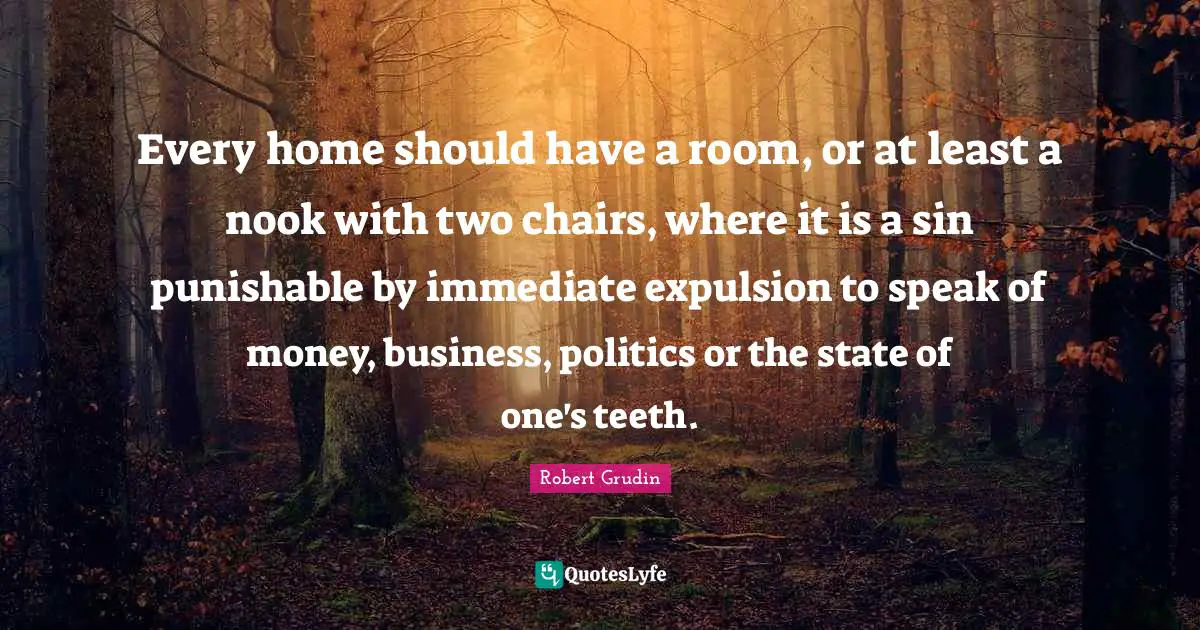 Every home should have a room, or at least a nook with two chairs, where it is a sin punishable by immediate expulsion to speak of money, business, politics or the state of one's teeth.
