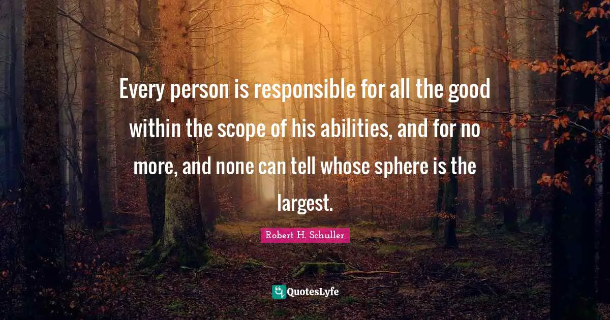 Every person is responsible for all the good within the scope of his abilities, and for no more, and none can tell whose sphere is the largest.