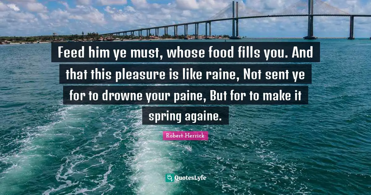 Robert  Herrick Quotes: "Feed him ye must, whose food fills you. And that this pleasure is like raine, Not sent ye for to drowne your paine, But for to make it spring againe."