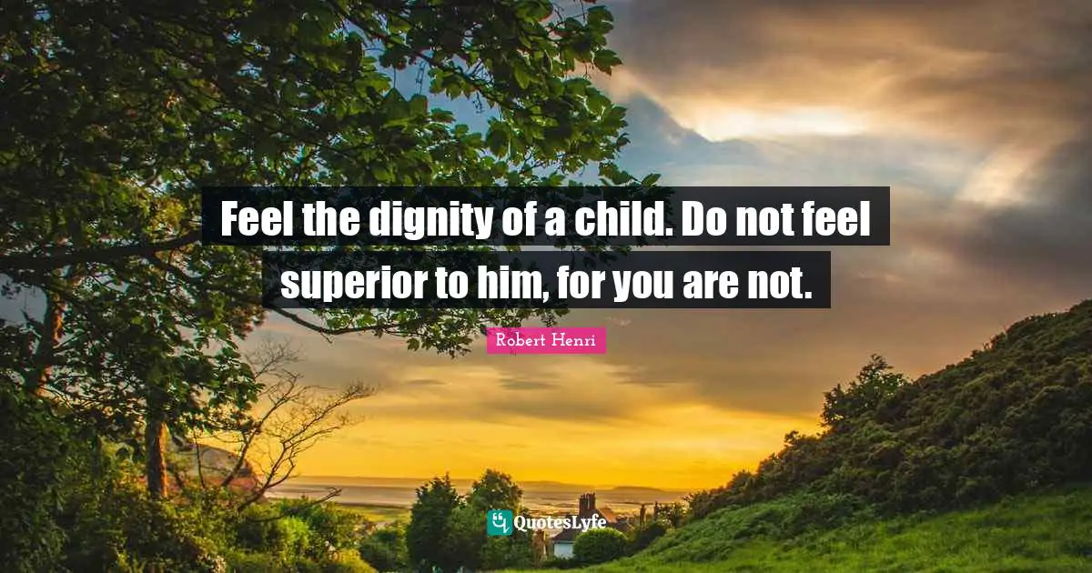 Feel the dignity of a child. Do not feel superior to him, for you are not.