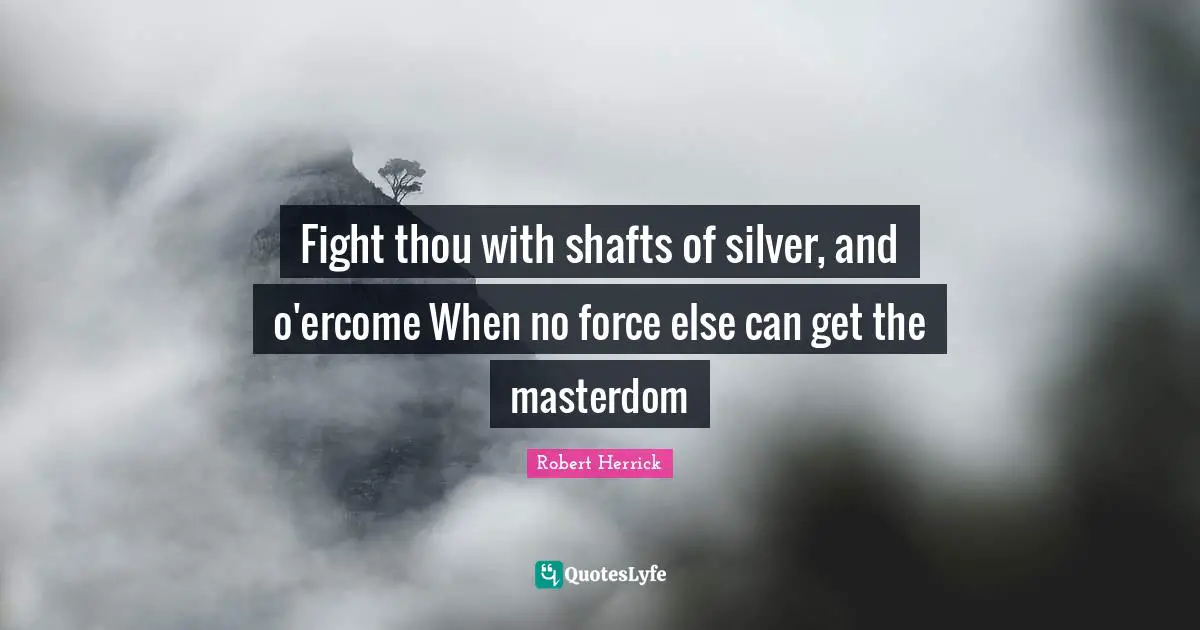 Fight thou with shafts of silver, and o'ercome When no force else can get the masterdom