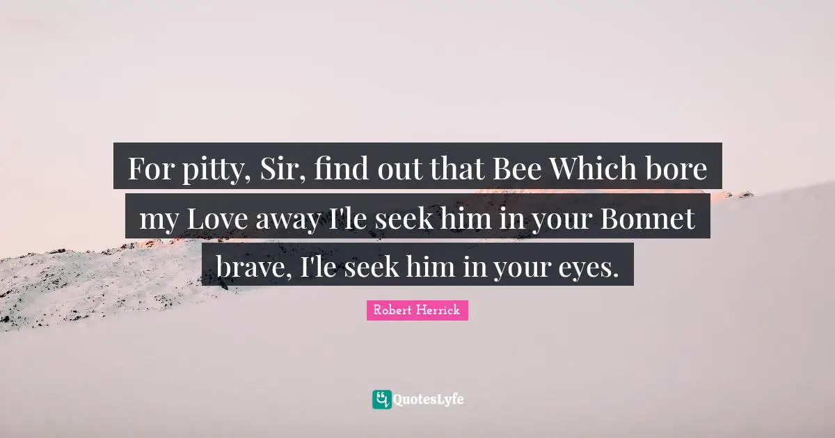 Robert  Herrick Quotes: "For pitty, Sir, find out that Bee Which bore my Love away I'le seek him in your Bonnet brave, I'le seek him in your eyes."