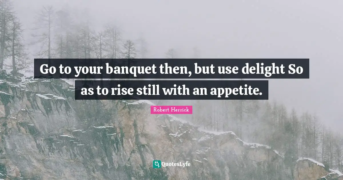 Robert  Herrick Quotes: "Go to your banquet then, but use delight So as to rise still with an appetite."