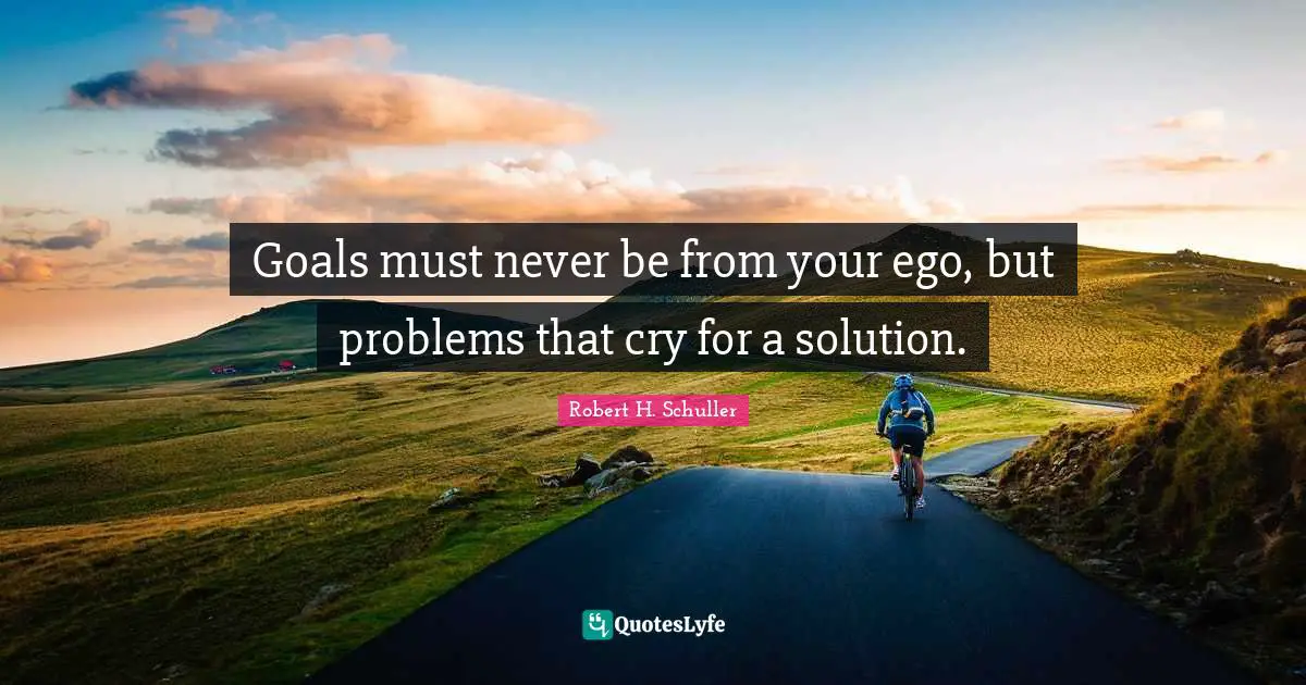 Goals must never be from your ego, but problems that cry for a solution.