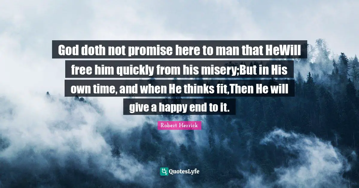 Robert  Herrick Quotes: "God doth not promise here to man that HeWill free him quickly from his misery;But in His own time, and when He thinks fit,Then He will give a happy end to it."
