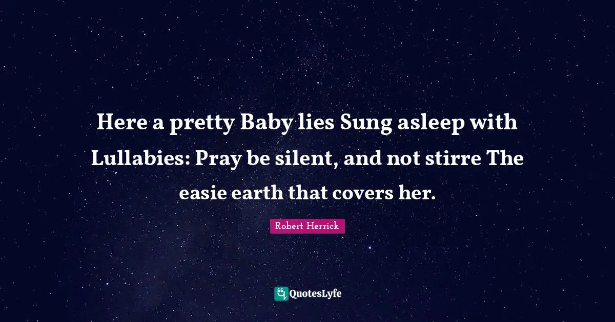 Robert  Herrick Quotes: "Here a pretty Baby lies Sung asleep with Lullabies: Pray be silent, and not stirre The easie earth that covers her."