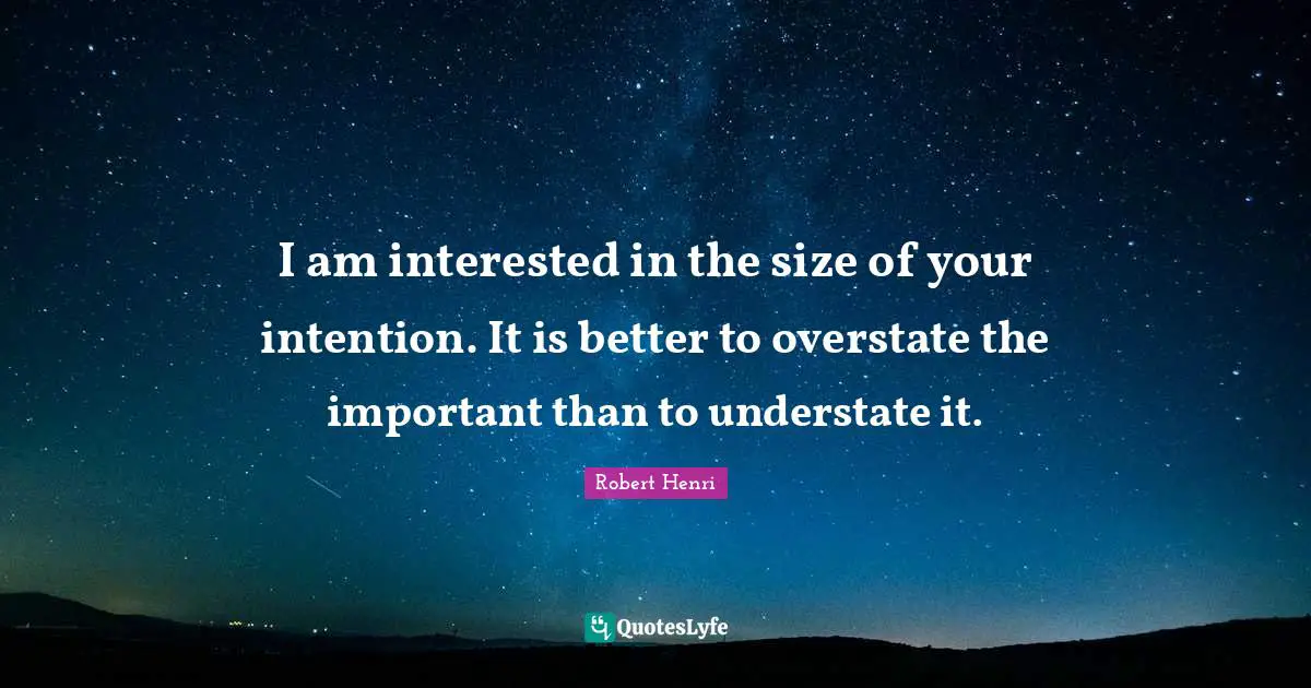 I am interested in the size of your intention. It is better to overstate the important than to understate it.