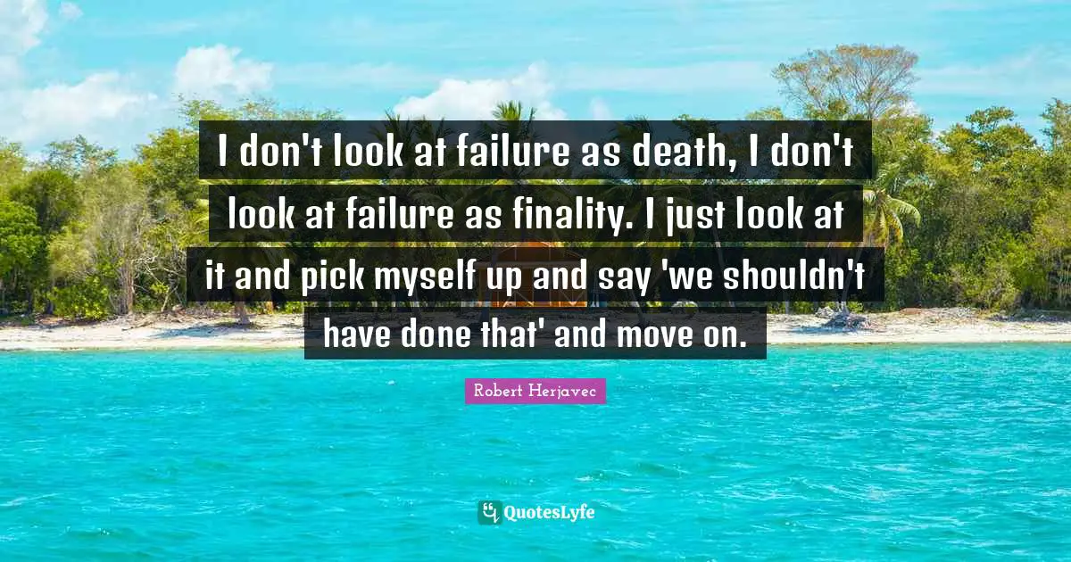I don't look at failure as death, I don't look at failure as finality. I just look at it and pick myself up and say 'we shouldn't have done that' and move on.