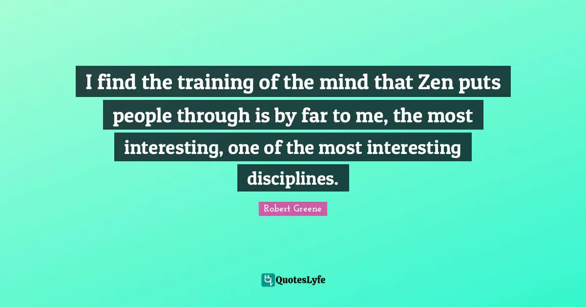I find the training of the mind that Zen puts people through is by far to me, the most interesting, one of the most interesting disciplines.