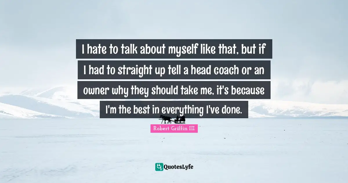 Robert Griffin III Quotes: "I hate to talk about myself like that, but if I had to straight up tell a head coach or an owner why they should take me, it's because I'm the best in everything I've done."