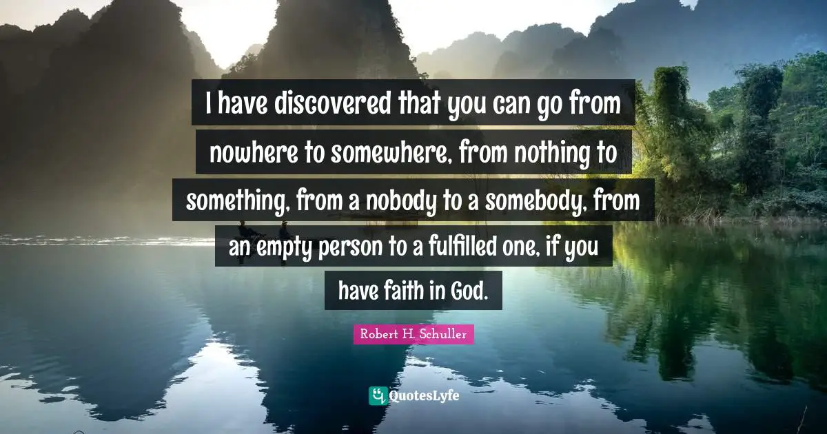 I have discovered that you can go from nowhere to somewhere, from nothing to something, from a nobody to a somebody, from an empty person to a fulfilled one, if you have faith in God.
