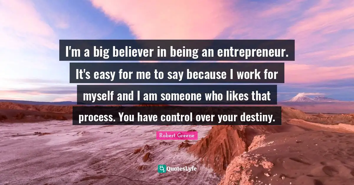 I'm a big believer in being an entrepreneur. It's easy for me to say because I work for myself and I am someone who likes that process. You have control over your destiny.