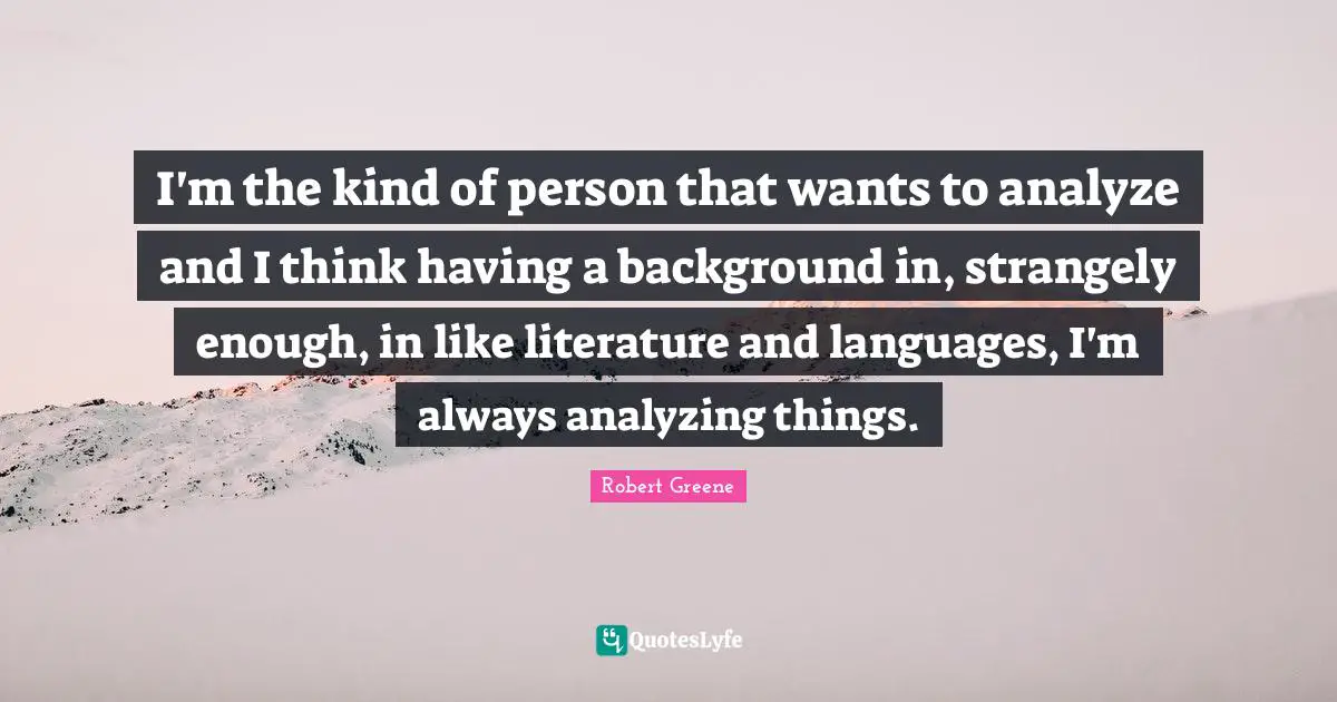 I'm the kind of person that wants to analyze and I think having a background in, strangely enough, in like literature and languages, I'm always analyzing things.