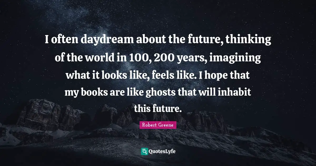 I often daydream about the future, thinking of the world in 100, 200 years, imagining what it looks like, feels like. I hope that my books are like ghosts that will inhabit this future.
