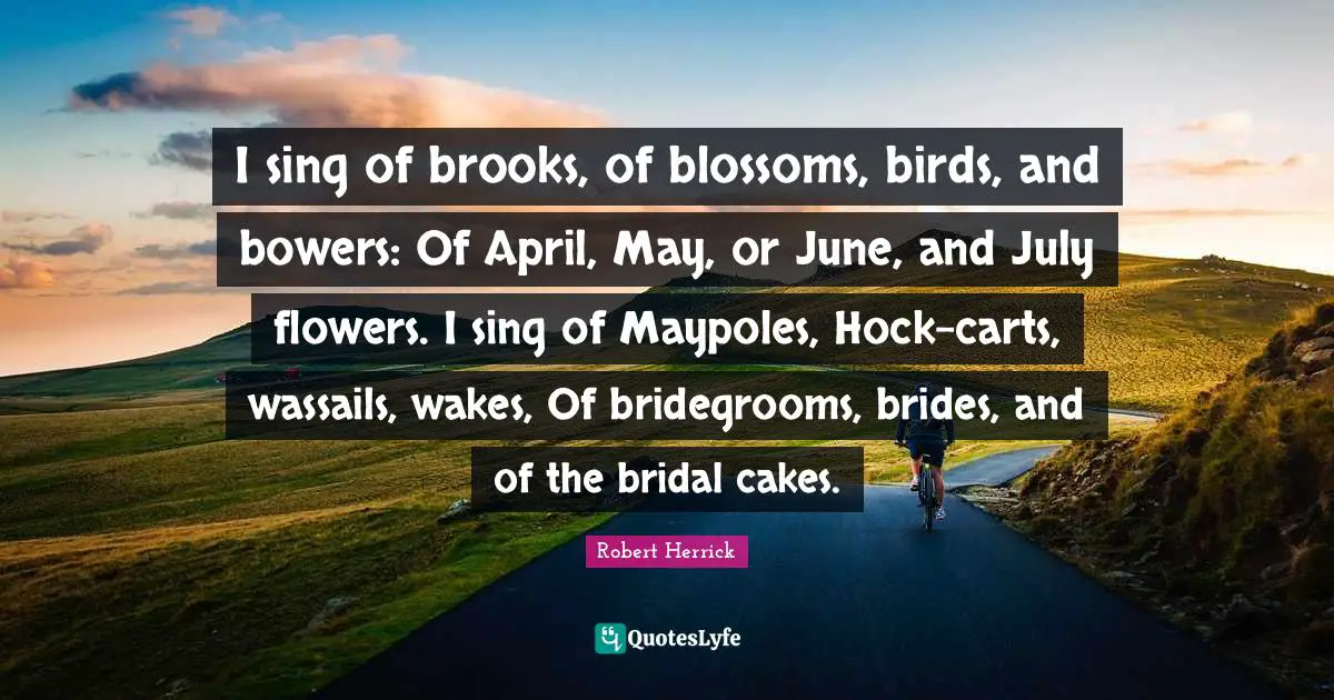 Robert  Herrick Quotes: "I sing of brooks, of blossoms, birds, and bowers: Of April, May, or June, and July flowers. I sing of Maypoles, Hock-carts, wassails, wakes, Of bridegrooms, brides, and of the bridal cakes."